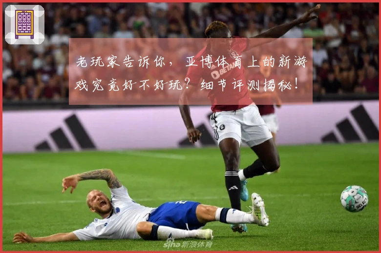 老玩家告诉你，亚博体育上的新游戏究竟好不好玩？细节评测揭秘！