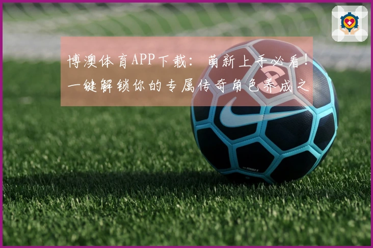 博澳体育APP下载：萌新上手必看！一键解锁你的专属传奇角色养成之路