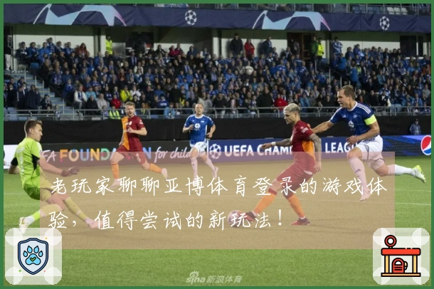老玩家聊聊亚博体育登录的游戏体验，值得尝试的新玩法！
