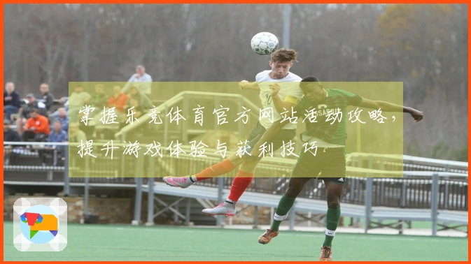 掌握乐竞体育官方网站活动攻略,提升游戏体验与获利技巧