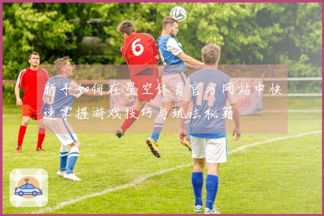 新手如何在星空体育官方网站中快速掌握游戏技巧与玩法秘籍