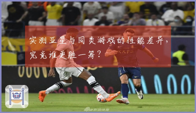 实测亚星与同类游戏的性能差异，究竟谁更胜一筹？