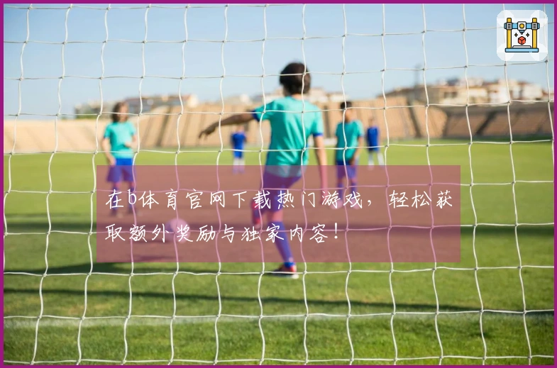 在b体育官网下载热门游戏，轻松获取额外奖励与独家内容！