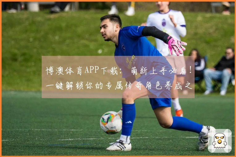 博澳体育APP下载：萌新上手必看！一键解锁你的专属传奇角色养成之路