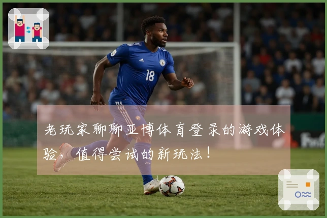 老玩家聊聊亚博体育登录的游戏体验，值得尝试的新玩法！